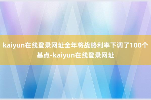kaiyun在线登录网址全年将战略利率下调了100个基点-kaiyun在线登录网址