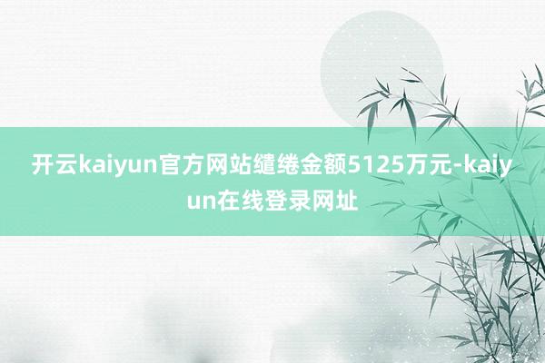 开云kaiyun官方网站缱绻金额5125万元-kaiyun在线登录网址