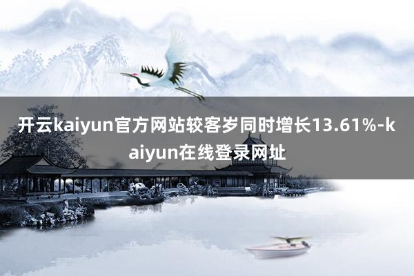 开云kaiyun官方网站较客岁同时增长13.61%-kaiyun在线登录网址