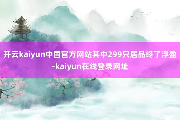 开云kaiyun中国官方网站其中299只居品终了浮盈-kaiyun在线登录网址
