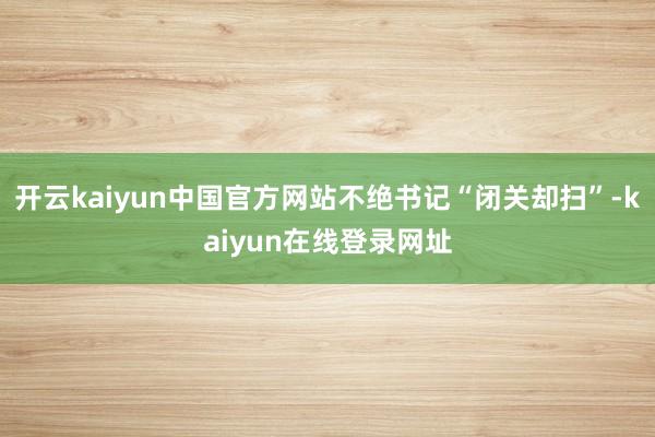 开云kaiyun中国官方网站不绝书记“闭关却扫”-kaiyun在线登录网址