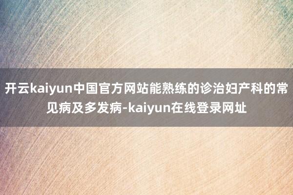 开云kaiyun中国官方网站能熟练的诊治妇产科的常见病及多发病-kaiyun在线登录网址