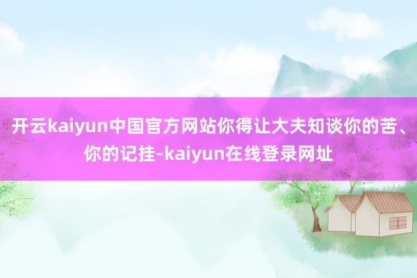 开云kaiyun中国官方网站你得让大夫知谈你的苦、你的记挂-kaiyun在线登录网址