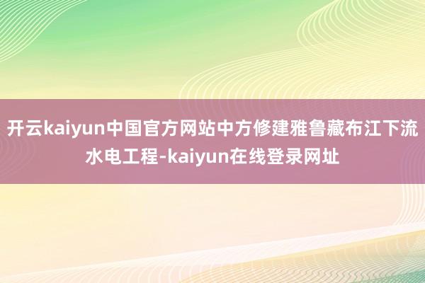 开云kaiyun中国官方网站中方修建雅鲁藏布江下流水电工程-kaiyun在线登录网址