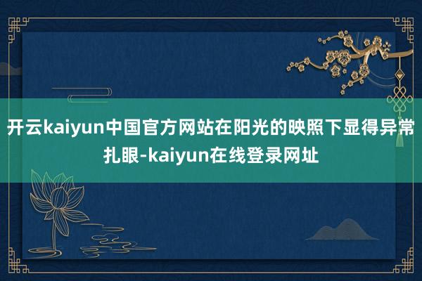 开云kaiyun中国官方网站在阳光的映照下显得异常扎眼-kaiyun在线登录网址