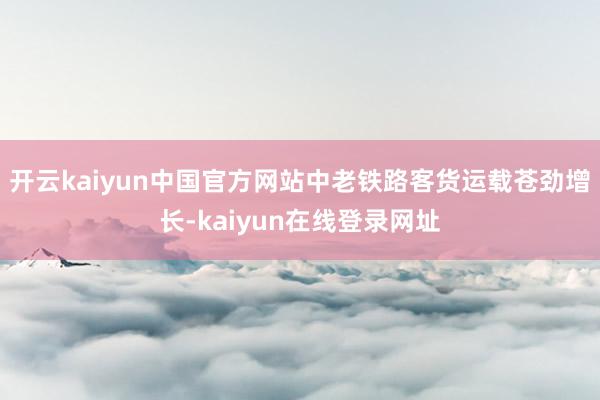 开云kaiyun中国官方网站中老铁路客货运载苍劲增长-kaiyun在线登录网址