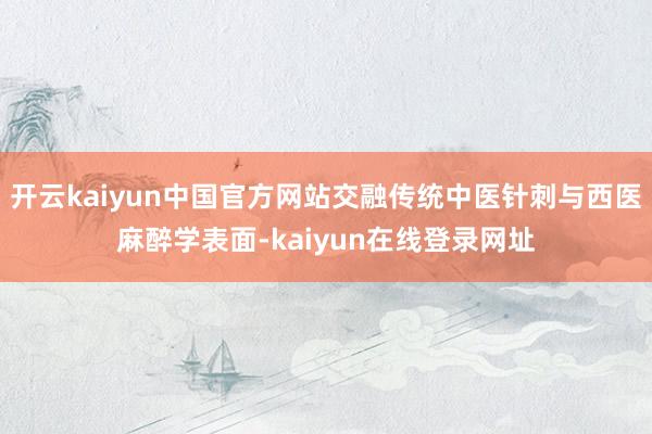 开云kaiyun中国官方网站交融传统中医针刺与西医麻醉学表面-kaiyun在线登录网址