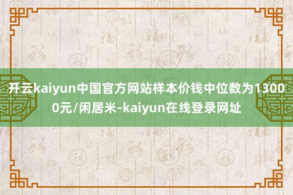 开云kaiyun中国官方网站样本价钱中位数为13000元/闲居米-kaiyun在线登录网址