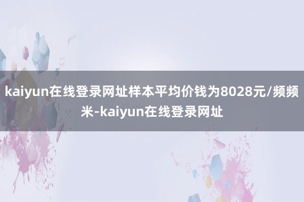 kaiyun在线登录网址样本平均价钱为8028元/频频米-kaiyun在线登录网址