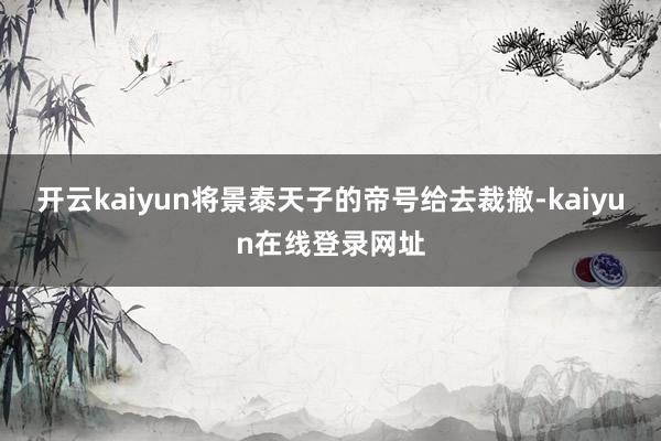 开云kaiyun将景泰天子的帝号给去裁撤-kaiyun在线登录网址