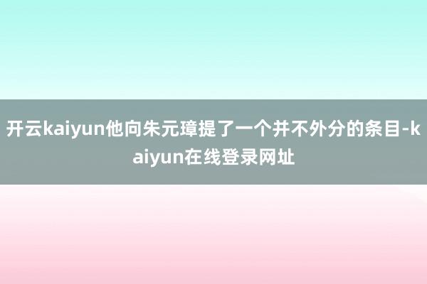 开云kaiyun他向朱元璋提了一个并不外分的条目-kaiyun在线登录网址