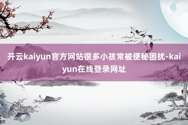 开云kaiyun官方网站很多小孩常被便秘困扰-kaiyun在线登录网址