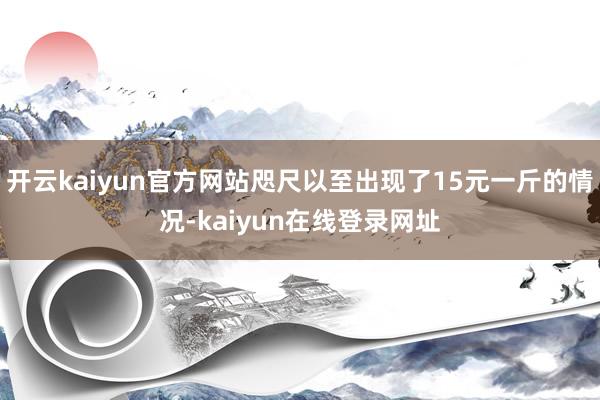 开云kaiyun官方网站咫尺以至出现了15元一斤的情况-kaiyun在线登录网址