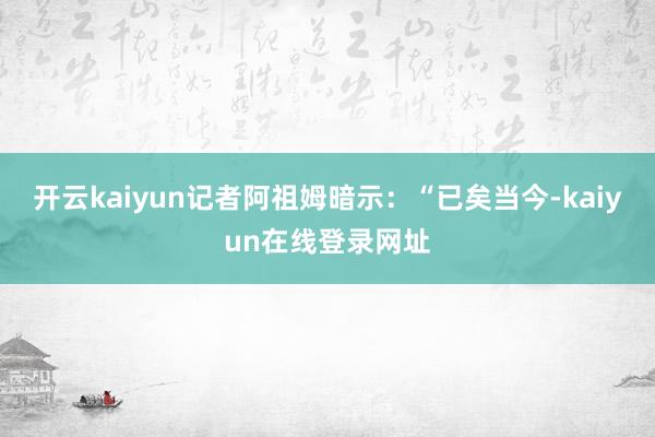 开云kaiyun记者阿祖姆暗示：“已矣当今-kaiyun在线登录网址