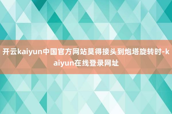 开云kaiyun中国官方网站莫得接头到炮塔旋转时-kaiyun在线登录网址