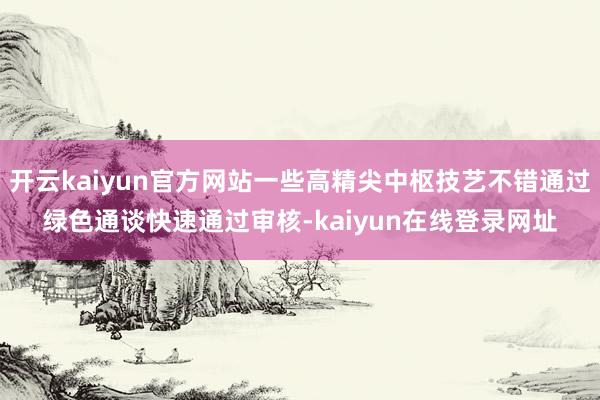 开云kaiyun官方网站一些高精尖中枢技艺不错通过绿色通谈快速通过审核-kaiyun在线登录网址