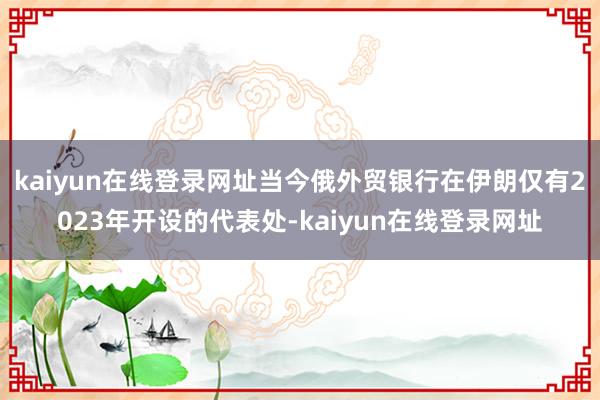kaiyun在线登录网址当今俄外贸银行在伊朗仅有2023年开设的代表处-kaiyun在线登录网址