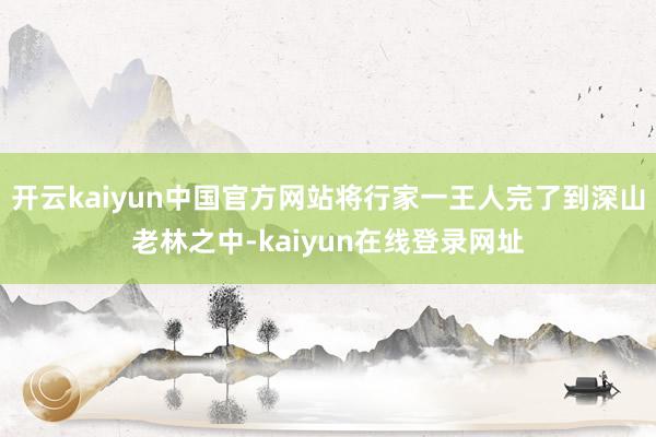 开云kaiyun中国官方网站将行家一王人完了到深山老林之中-kaiyun在线登录网址