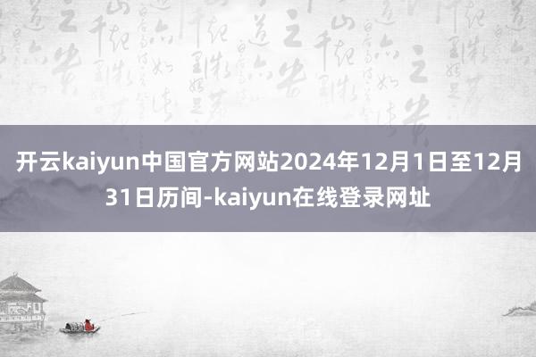 开云kaiyun中国官方网站2024年12月1日至12月31日历间-kaiyun在线登录网址