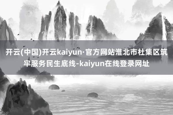开云(中国)开云kaiyun·官方网站淮北市杜集区筑牢服务民生底线-kaiyun在线登录网址