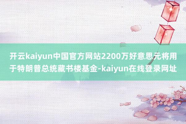 开云kaiyun中国官方网站2200万好意思元将用于特朗普总统藏书楼基金-kaiyun在线登录网址