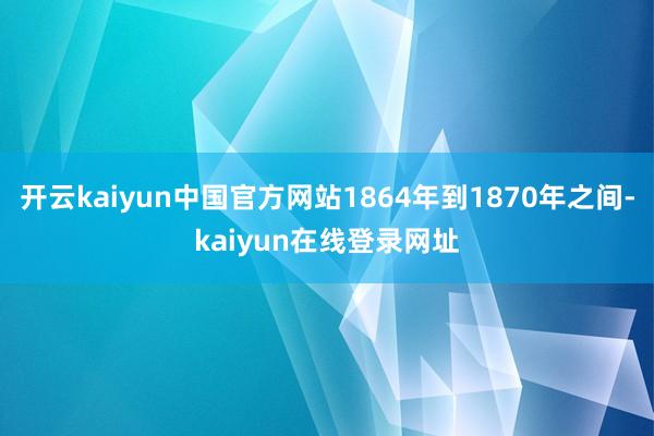 开云kaiyun中国官方网站1864年到1870年之间-kaiyun在线登录网址