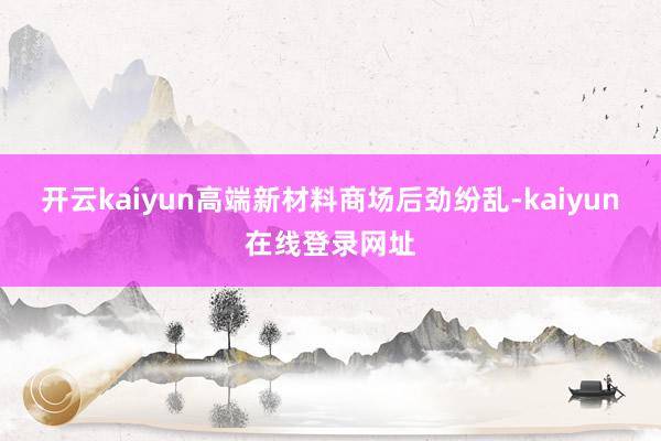 开云kaiyun高端新材料商场后劲纷乱-kaiyun在线登录网址