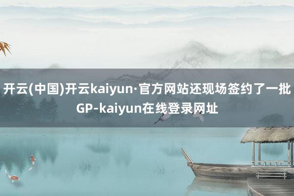 开云(中国)开云kaiyun·官方网站还现场签约了一批GP-kaiyun在线登录网址