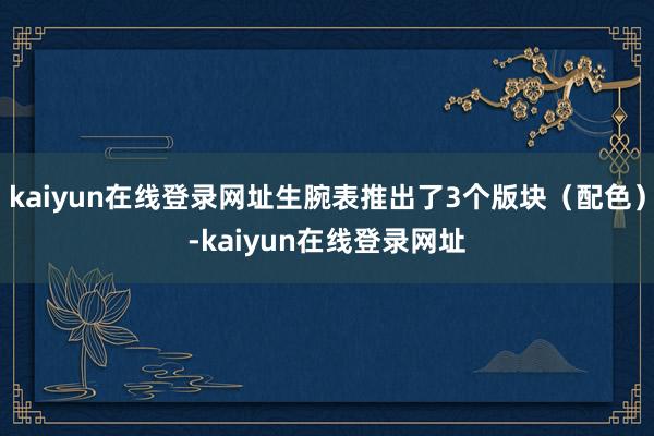 kaiyun在线登录网址生腕表推出了3个版块（配色）-kaiyun在线登录网址