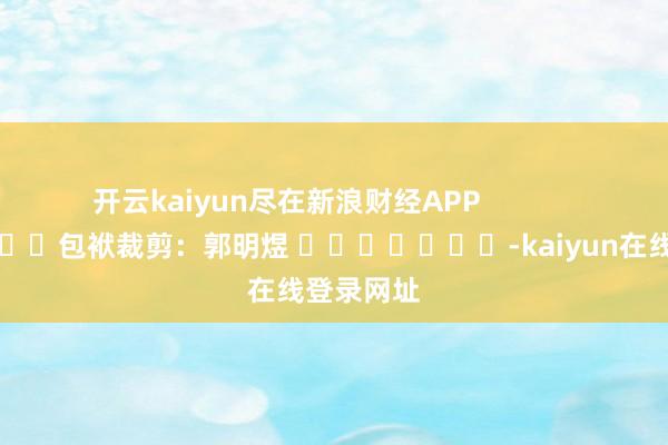 开云kaiyun尽在新浪财经APP            						包袱裁剪：郭明煜 							-kaiyun在线登录网址
