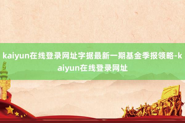 kaiyun在线登录网址字据最新一期基金季报领略-kaiyun在线登录网址