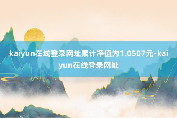 kaiyun在线登录网址累计净值为1.0507元-kaiyun在线登录网址