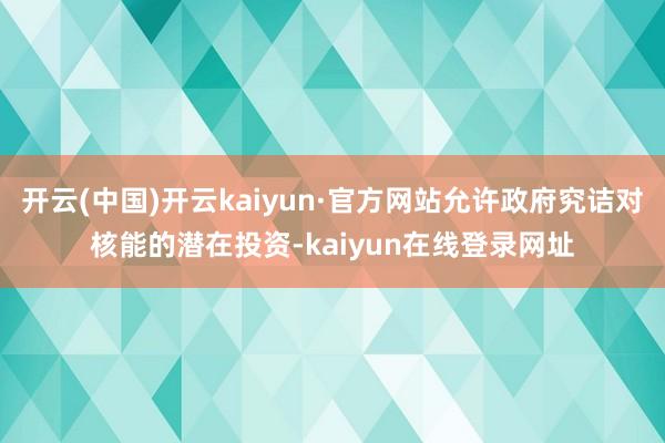 开云(中国)开云kaiyun·官方网站允许政府究诘对核能的潜在投资-kaiyun在线登录网址