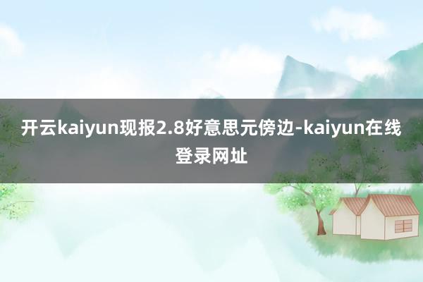 开云kaiyun现报2.8好意思元傍边-kaiyun在线登录网址