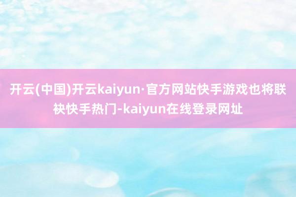 开云(中国)开云kaiyun·官方网站快手游戏也将联袂快手热门-kaiyun在线登录网址