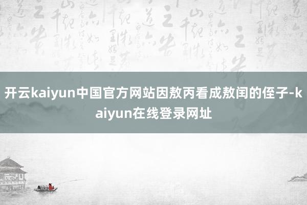 开云kaiyun中国官方网站因敖丙看成敖闰的侄子-kaiyun在线登录网址