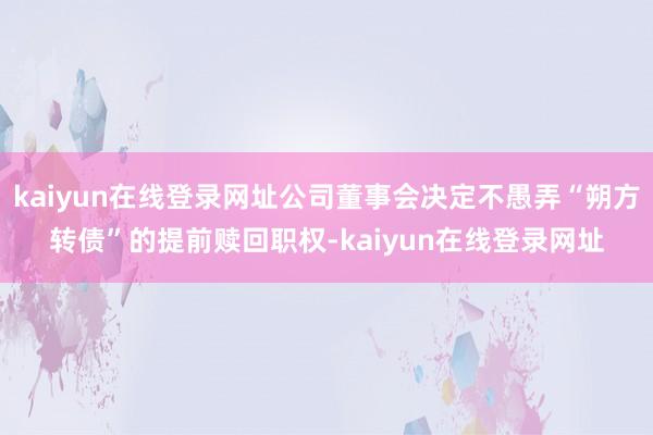kaiyun在线登录网址公司董事会决定不愚弄“朔方转债”的提前赎回职权-kaiyun在线登录网址