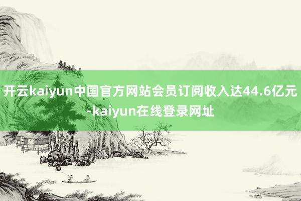 开云kaiyun中国官方网站会员订阅收入达44.6亿元-kaiyun在线登录网址