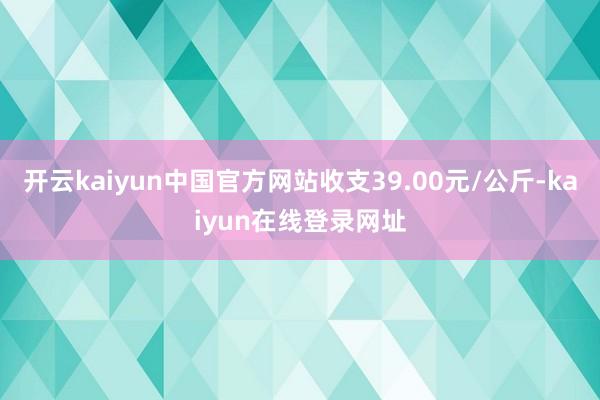 开云kaiyun中国官方网站收支39.00元/公斤-kaiyun在线登录网址