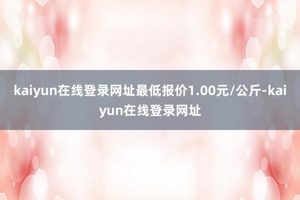kaiyun在线登录网址最低报价1.00元/公斤-kaiyun在线登录网址