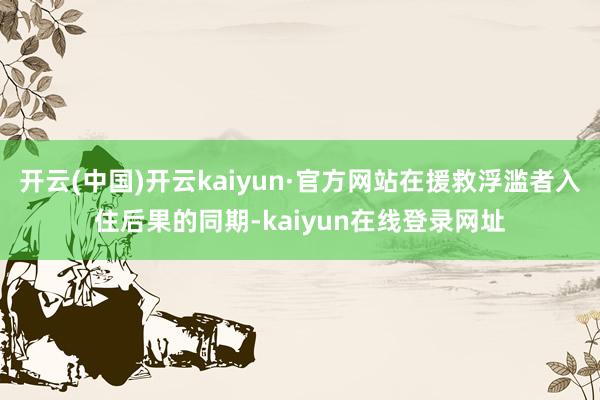 开云(中国)开云kaiyun·官方网站在援救浮滥者入住后果的同期-kaiyun在线登录网址