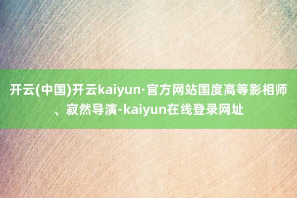 开云(中国)开云kaiyun·官方网站国度高等影相师、寂然导演-kaiyun在线登录网址