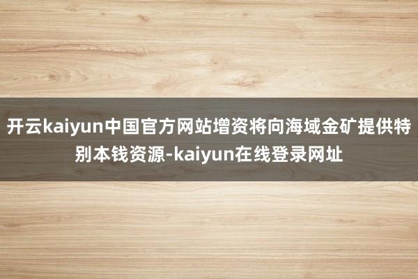开云kaiyun中国官方网站增资将向海域金矿提供特别本钱资源-kaiyun在线登录网址