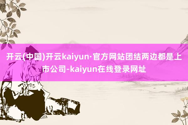 开云(中国)开云kaiyun·官方网站团结两边都是上市公司-kaiyun在线登录网址