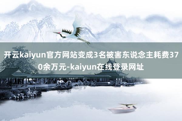 开云kaiyun官方网站变成3名被害东说念主耗费370余万元-kaiyun在线登录网址