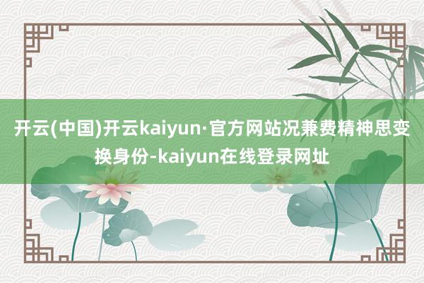 开云(中国)开云kaiyun·官方网站况兼费精神思变换身份-kaiyun在线登录网址