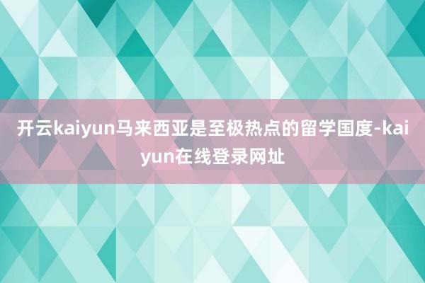 开云kaiyun马来西亚是至极热点的留学国度-kaiyun在线登录网址
