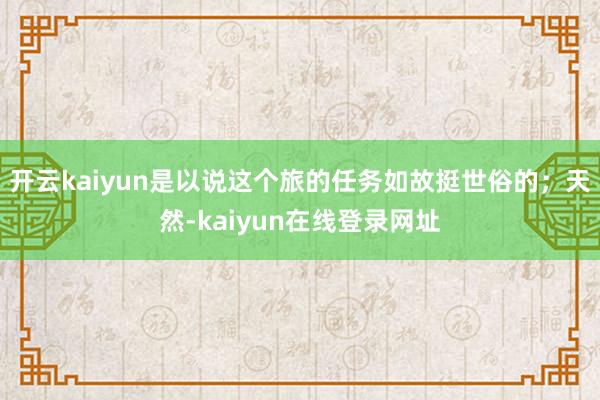 开云kaiyun是以说这个旅的任务如故挺世俗的；天然-kaiyun在线登录网址