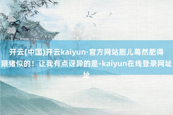 开云(中国)开云kaiyun·官方网站胆儿蓦然肥得跟猪似的！让我有点讶异的是-kaiyun在线登录网址