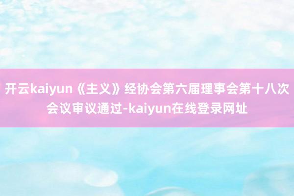 开云kaiyun《主义》经协会第六届理事会第十八次会议审议通过-kaiyun在线登录网址